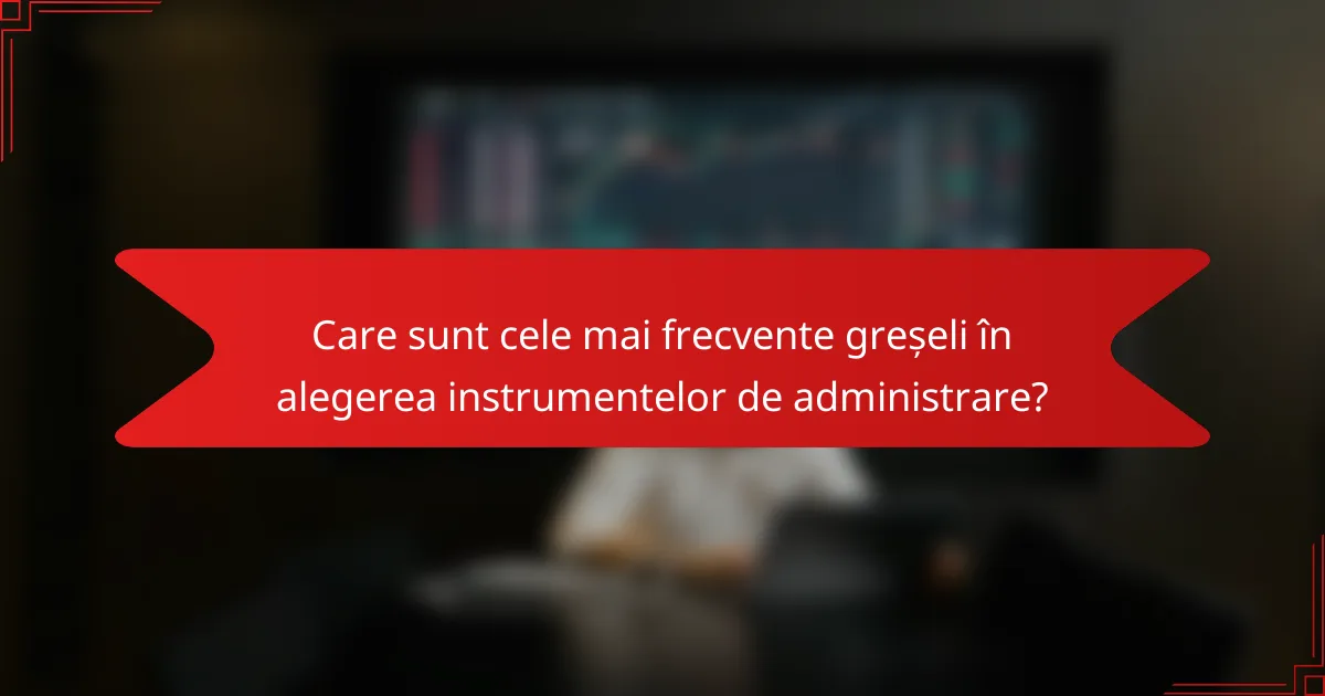 Care sunt cele mai frecvente greșeli în alegerea instrumentelor de administrare?