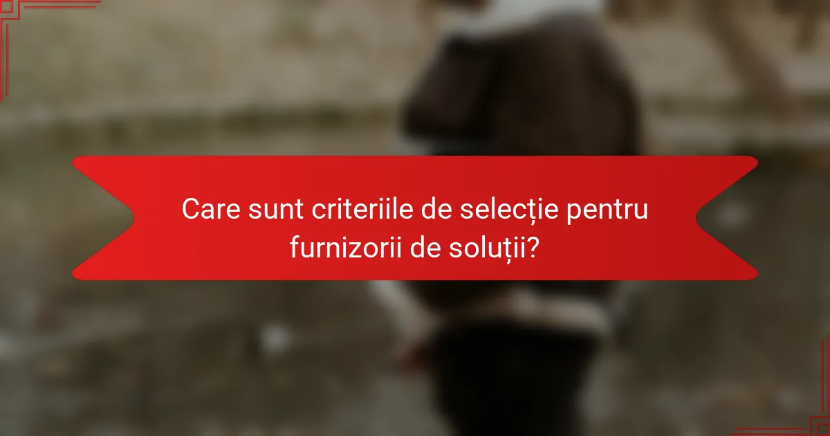 Care sunt criteriile de selecție pentru furnizorii de soluții?