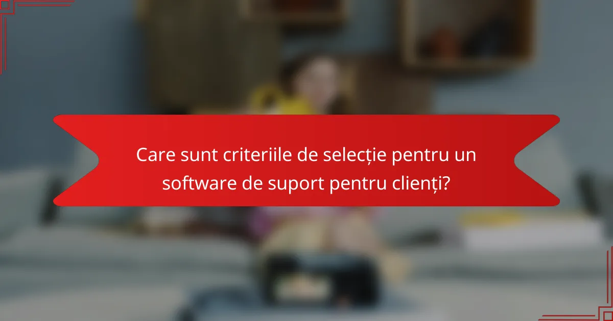 Care sunt criteriile de selecție pentru un software de suport pentru clienți?
