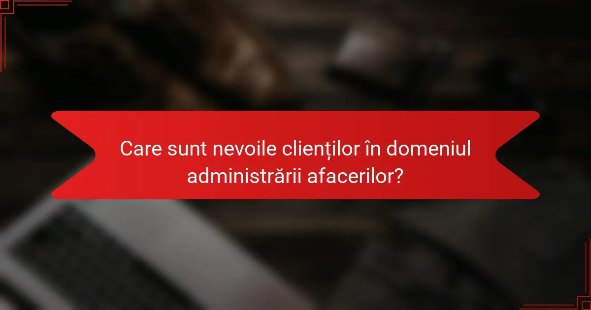 Care sunt nevoile clienților în domeniul administrării afacerilor?