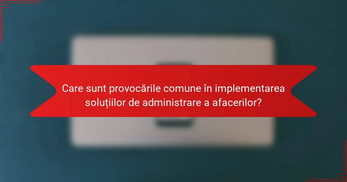 Care sunt provocările comune în implementarea soluțiilor de administrare a afacerilor?