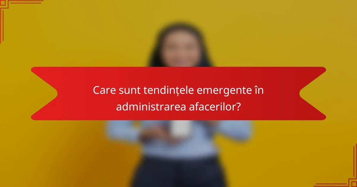 Care sunt tendințele emergente în administrarea afacerilor?