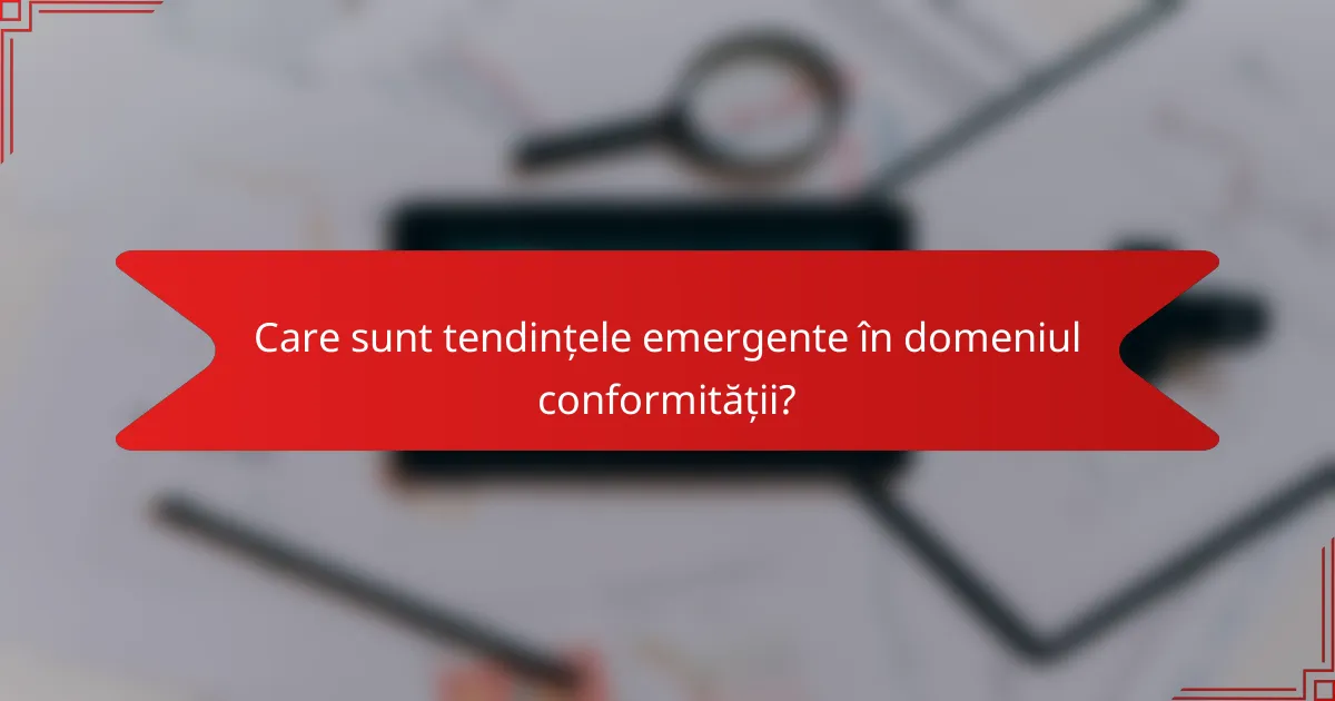 Care sunt tendințele emergente în domeniul conformității?
