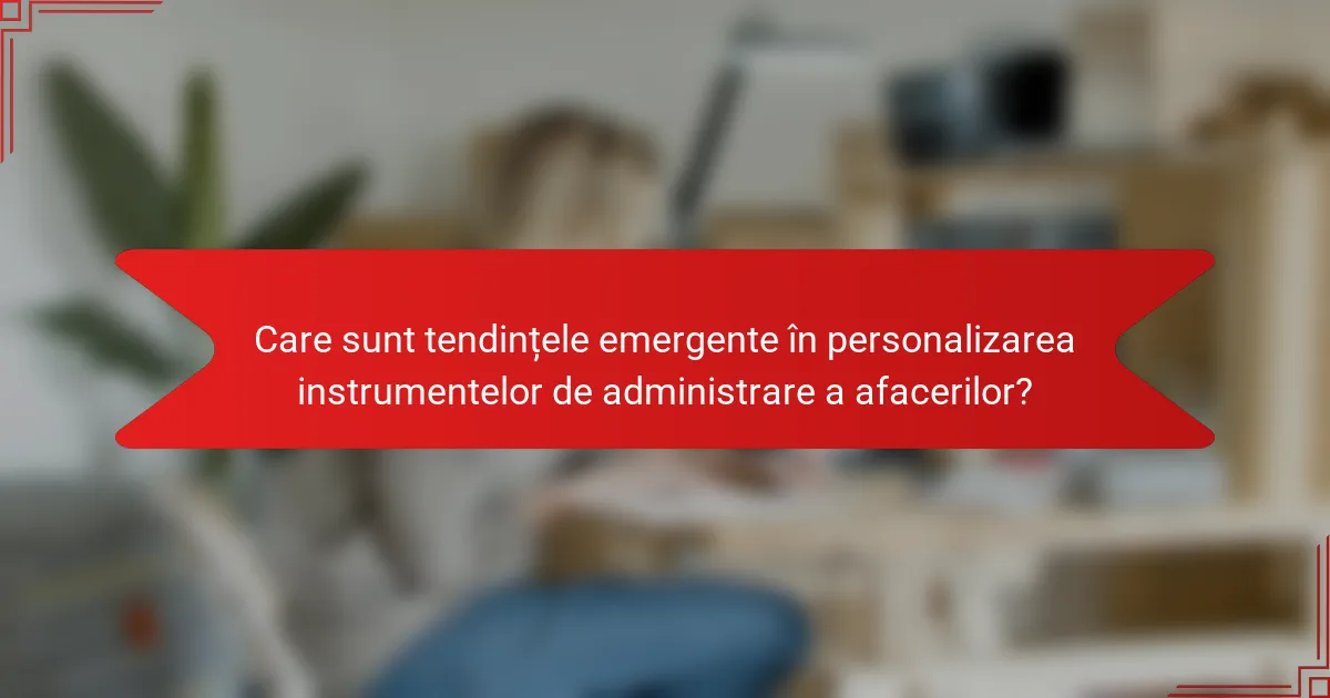 Care sunt tendințele emergente în personalizarea instrumentelor de administrare a afacerilor?