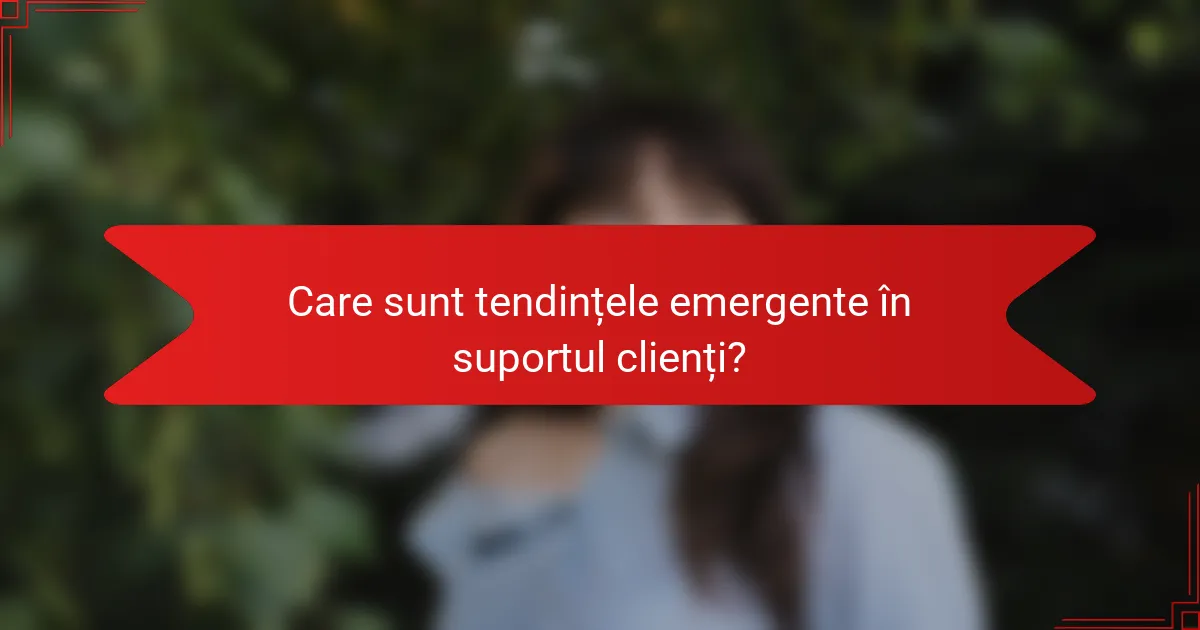 Care sunt tendințele emergente în suportul clienți?