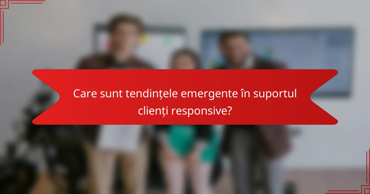 Care sunt tendințele emergente în suportul clienți responsive?