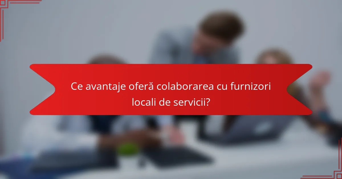 Ce avantaje oferă colaborarea cu furnizori locali de servicii?