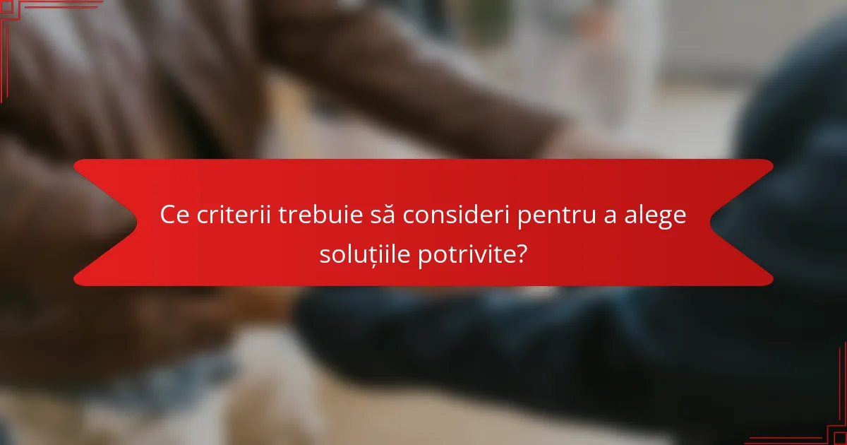 Ce criterii trebuie să consideri pentru a alege soluțiile potrivite?
