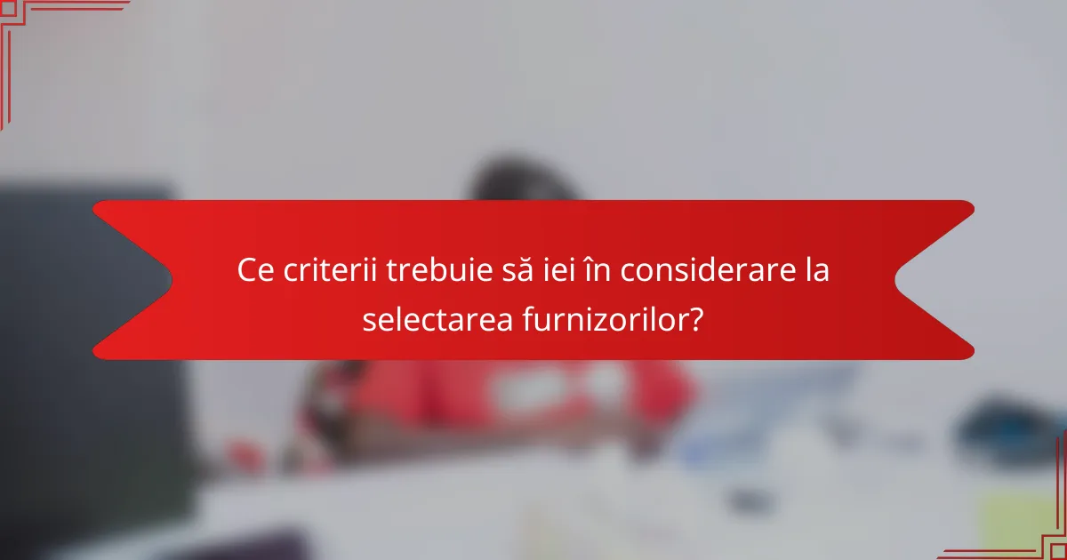 Ce criterii trebuie să iei în considerare la selectarea furnizorilor?
