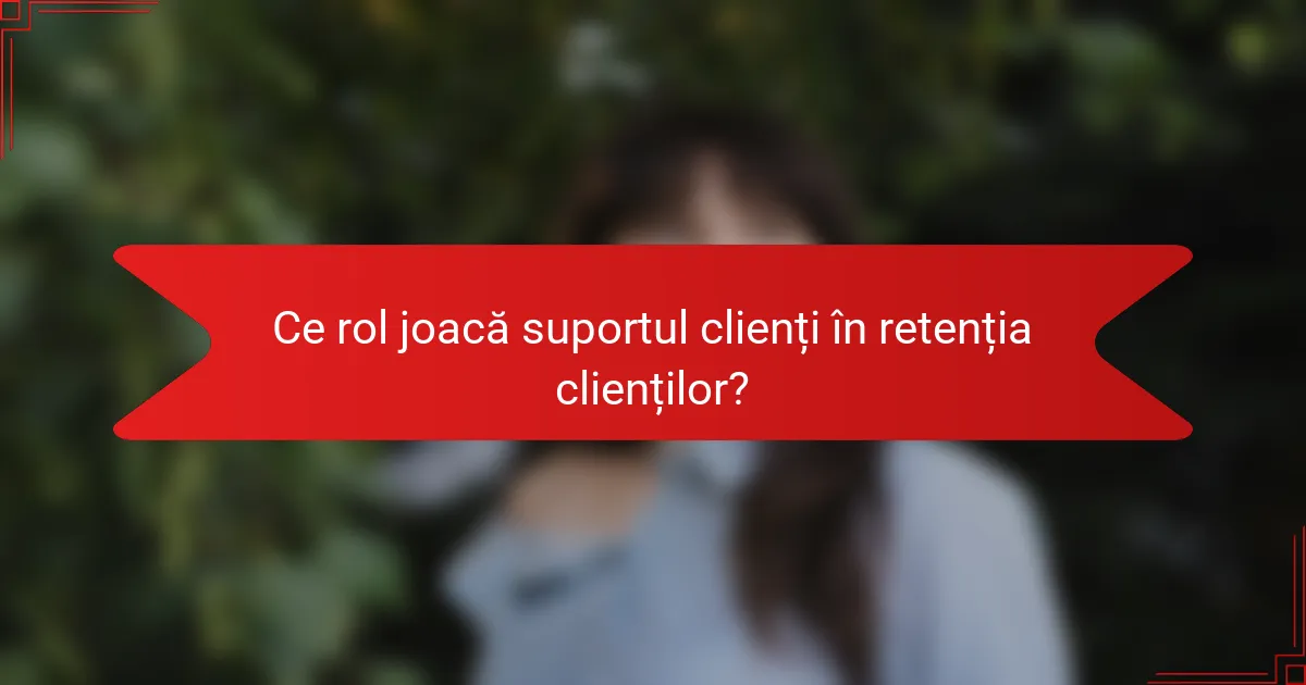 Ce rol joacă suportul clienți în retenția clienților?