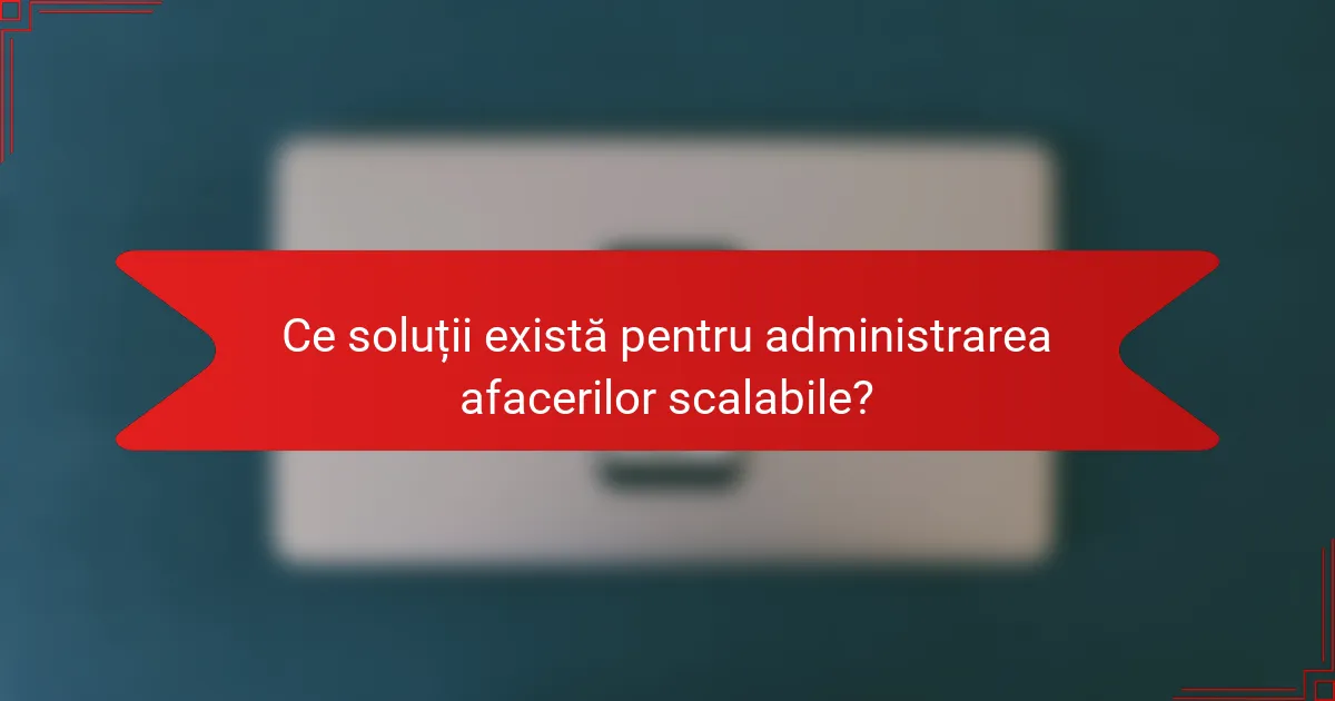 Ce soluții există pentru administrarea afacerilor scalabile?