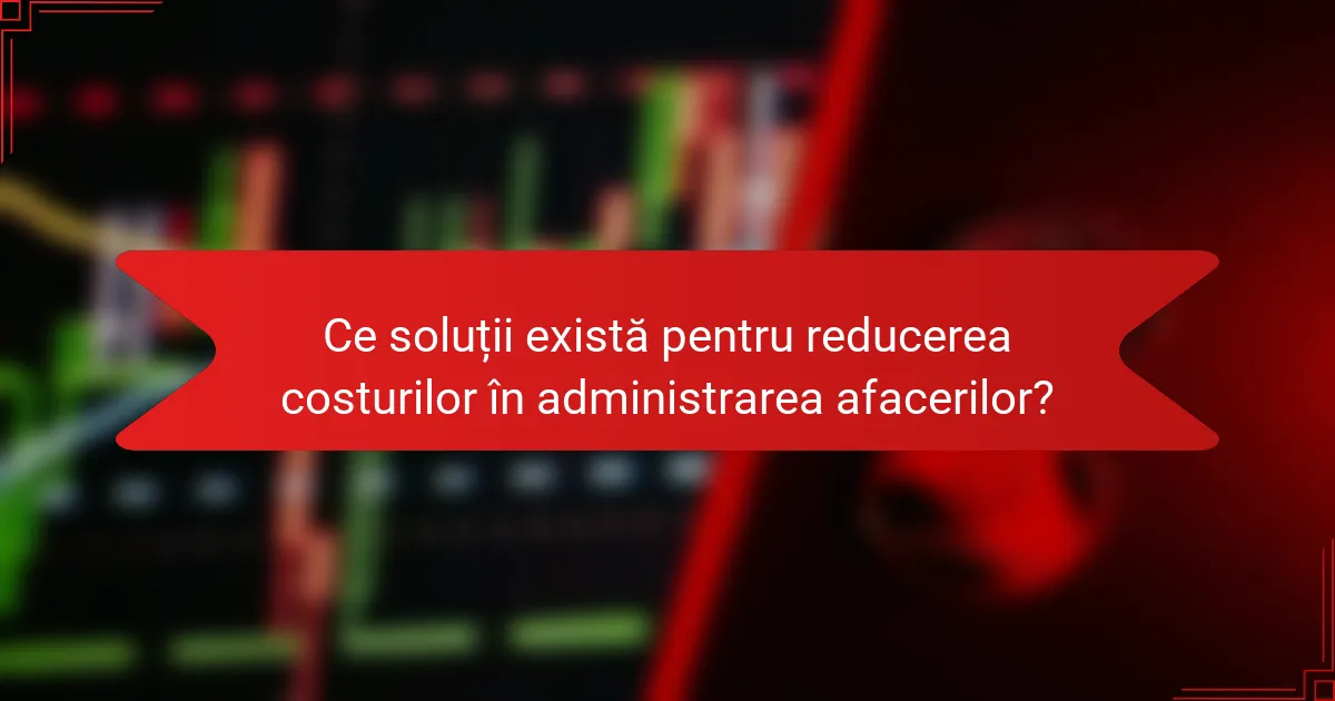 Ce soluții există pentru reducerea costurilor în administrarea afacerilor?