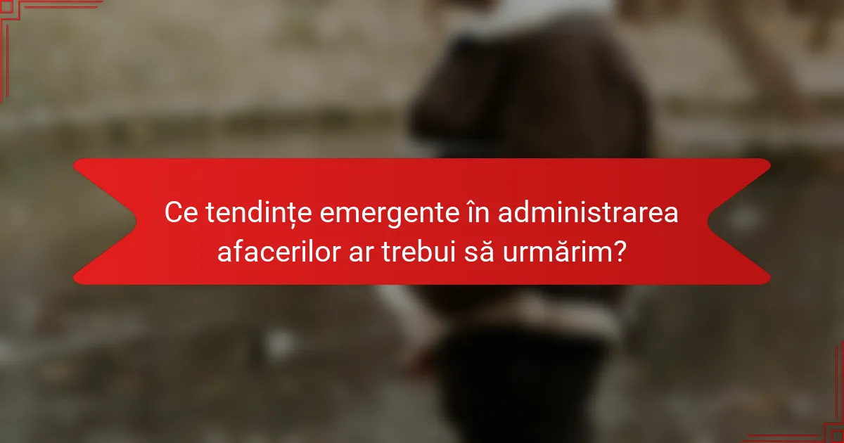 Ce tendințe emergente în administrarea afacerilor ar trebui să urmărim?