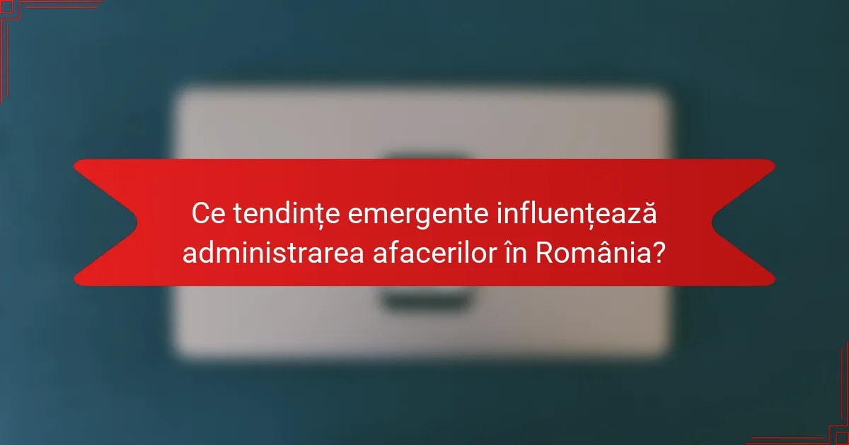 Ce tendințe emergente influențează administrarea afacerilor în România?
